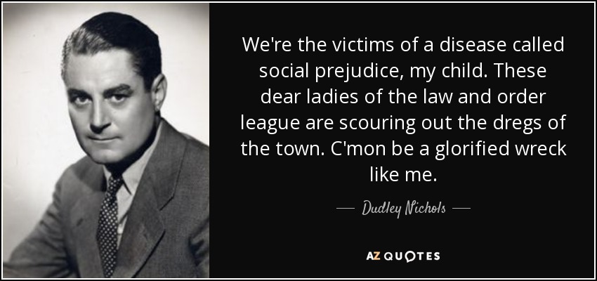 We're the victims of a disease called social prejudice, my child. These dear ladies of the law and order league are scouring out the dregs of the town. C'mon be a glorified wreck like me. - Dudley Nichols