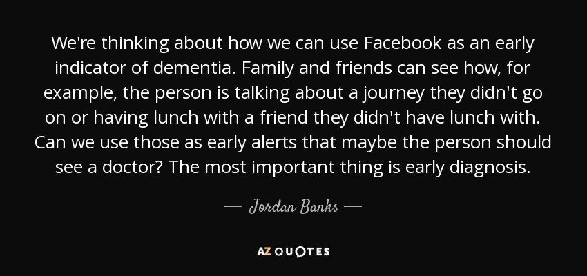 We're thinking about how we can use Facebook as an early indicator of dementia. Family and friends can see how, for example, the person is talking about a journey they didn't go on or having lunch with a friend they didn't have lunch with. Can we use those as early alerts that maybe the person should see a doctor? The most important thing is early diagnosis. - Jordan Banks