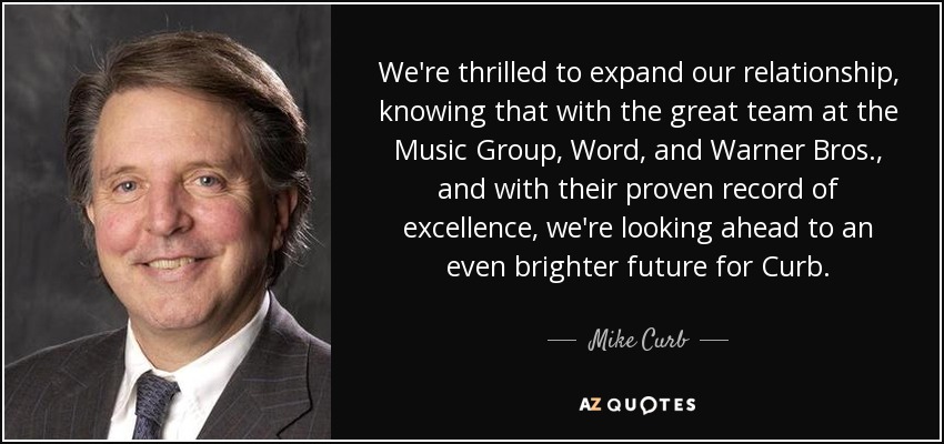 We're thrilled to expand our relationship, knowing that with the great team at the Music Group, Word, and Warner Bros., and with their proven record of excellence, we're looking ahead to an even brighter future for Curb. - Mike Curb