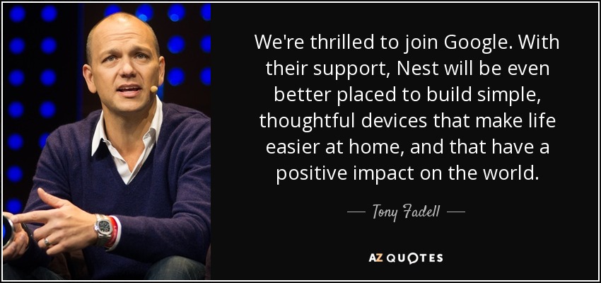 We're thrilled to join Google. With their support, Nest will be even better placed to build simple, thoughtful devices that make life easier at home, and that have a positive impact on the world. - Tony Fadell