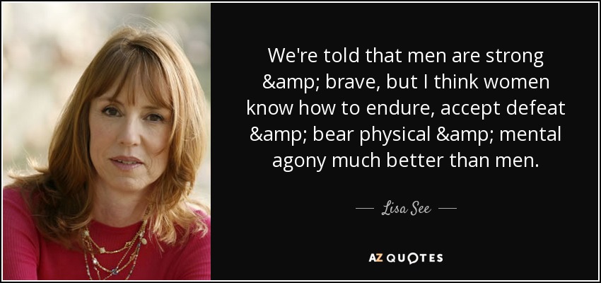 We're told that men are strong & brave, but I think women know how to endure, accept defeat & bear physical & mental agony much better than men. - Lisa See