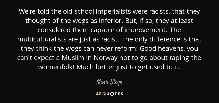 We're told the old-school imperialists were racists, that they thought of the wogs as inferior. But, if so, they at least considered them capable of improvement. The multiculturalists are just as racist. The only difference is that they think the wogs can never reform: Good heavens, you can't expect a Muslim in Norway not to go about raping the womenfolk! Much better just to get used to it. - Mark Steyn