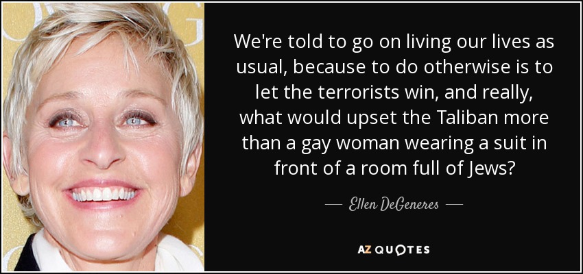 We're told to go on living our lives as usual, because to do otherwise is to let the terrorists win, and really, what would upset the Taliban more than a gay woman wearing a suit in front of a room full of Jews? - Ellen DeGeneres