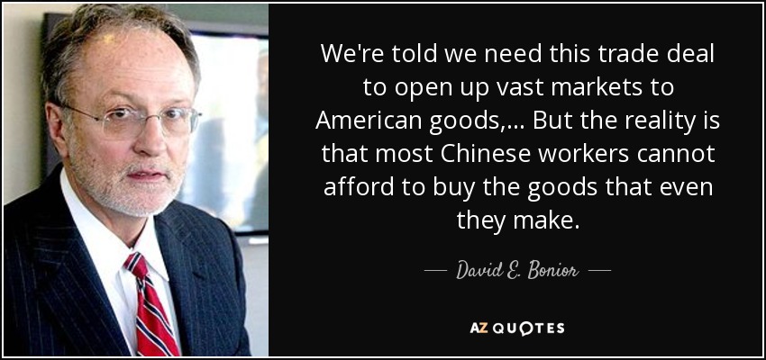 We're told we need this trade deal to open up vast markets to American goods, ... But the reality is that most Chinese workers cannot afford to buy the goods that even they make. - David E. Bonior