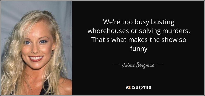 We're too busy busting whorehouses or solving murders. That's what makes the show so funny - Jaime Bergman