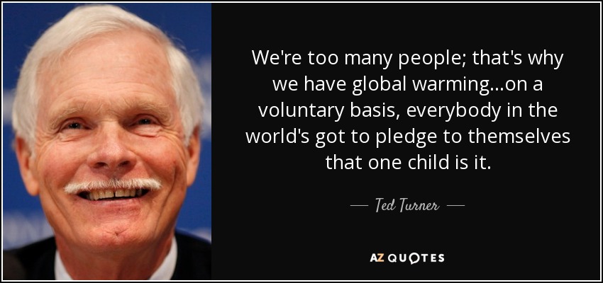 We're too many people; that's why we have global warming...on a voluntary basis, everybody in the world's got to pledge to themselves that one child is it. - Ted Turner
