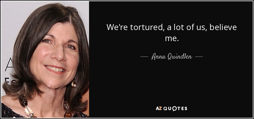 We're tortured, a lot of us, believe me. - Anna Quindlen