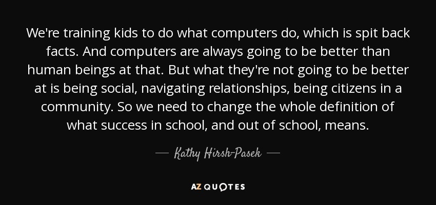 We're training kids to do what computers do, which is spit back facts. And computers are always going to be better than human beings at that. But what they're not going to be better at is being social, navigating relationships, being citizens in a community. So we need to change the whole definition of what success in school, and out of school, means. - Kathy Hirsh-Pasek