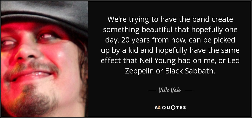 We're trying to have the band create something beautiful that hopefully one day, 20 years from now, can be picked up by a kid and hopefully have the same effect that Neil Young had on me, or Led Zeppelin or Black Sabbath. - Ville Valo