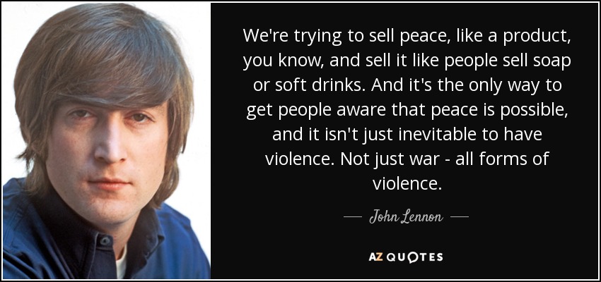 We're trying to sell peace, like a product, you know, and sell it like people sell soap or soft drinks. And it's the only way to get people aware that peace is possible, and it isn't just inevitable to have violence. Not just war - all forms of violence. - John Lennon