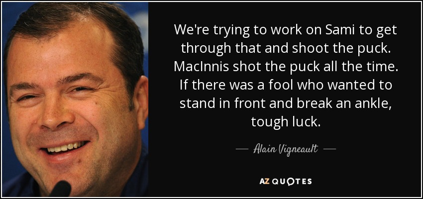 We're trying to work on Sami to get through that and shoot the puck. MacInnis shot the puck all the time. If there was a fool who wanted to stand in front and break an ankle, tough luck. - Alain Vigneault