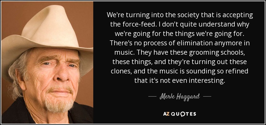 We're turning into the society that is accepting the force-feed. I don't quite understand why we're going for the things we're going for. There's no process of elimination anymore in music. They have these grooming schools, these things, and they're turning out these clones, and the music is sounding so refined that it's not even interesting. - Merle Haggard