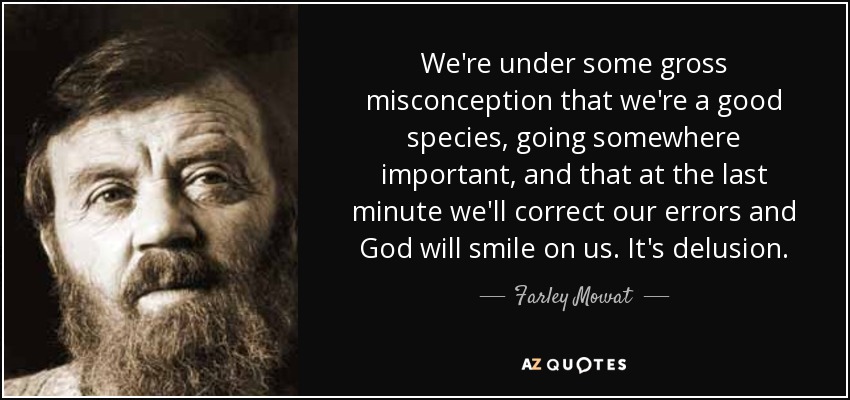 We're under some gross misconception that we're a good species, going somewhere important, and that at the last minute we'll correct our errors and God will smile on us. It's delusion. - Farley Mowat