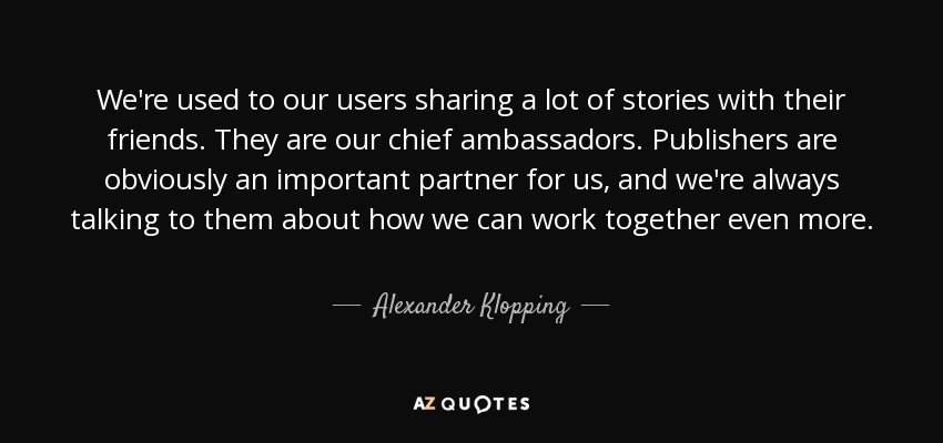 We're used to our users sharing a lot of stories with their friends. They are our chief ambassadors. Publishers are obviously an important partner for us, and we're always talking to them about how we can work together even more. - Alexander Klopping