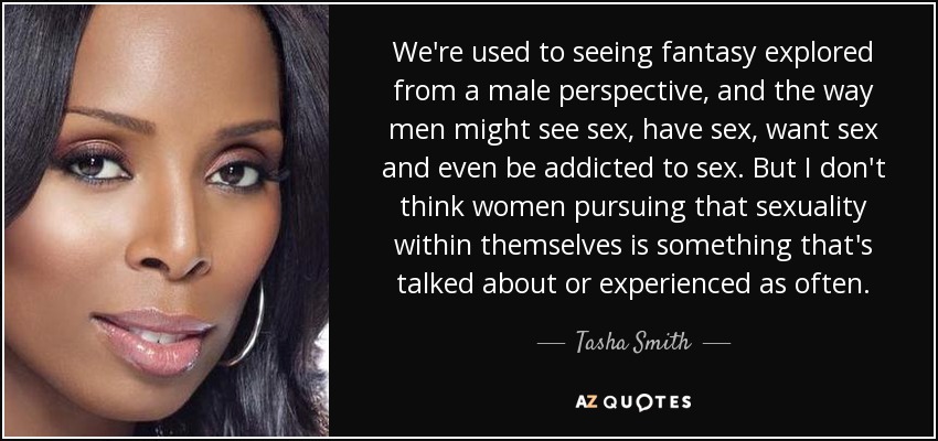We're used to seeing fantasy explored from a male perspective, and the way men might see sex, have sex, want sex and even be addicted to sex. But I don't think women pursuing that sexuality within themselves is something that's talked about or experienced as often. - Tasha Smith