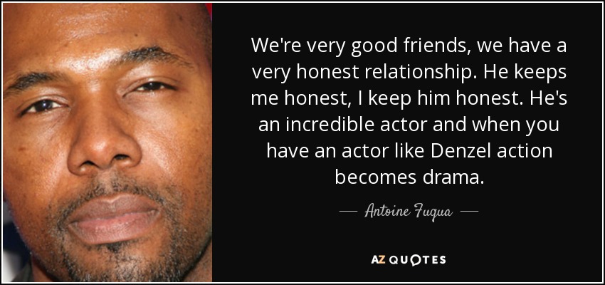 We're very good friends, we have a very honest relationship. He keeps me honest, I keep him honest. He's an incredible actor and when you have an actor like Denzel action becomes drama. - Antoine Fuqua