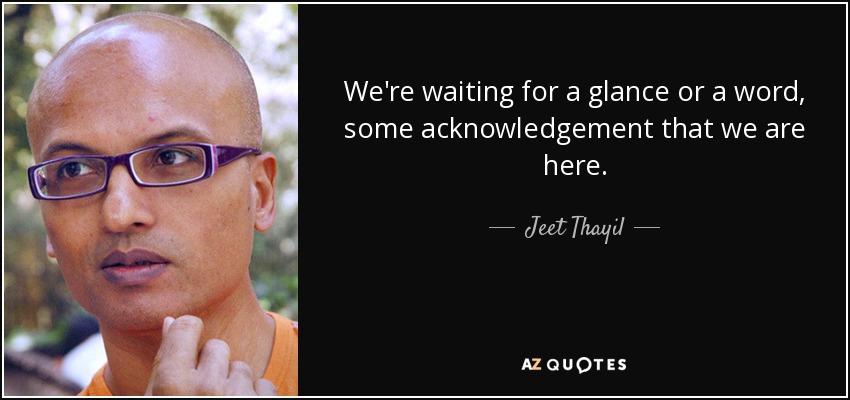 We're waiting for a glance or a word, some acknowledgement that we are here. - Jeet Thayil