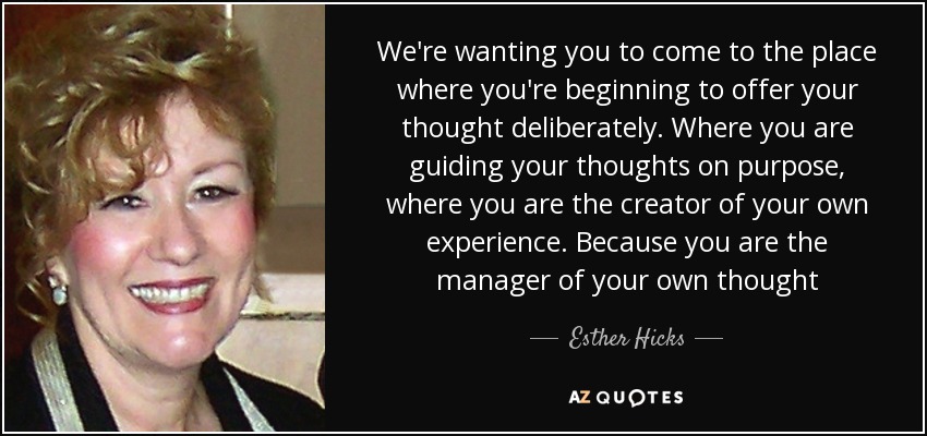 We're wanting you to come to the place where you're beginning to offer your thought deliberately. Where you are guiding your thoughts on purpose, where you are the creator of your own experience. Because you are the manager of your own thought - Esther Hicks