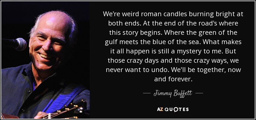 We're weird roman candles burning bright at both ends. At the end of the road's where this story begins. Where the green of the gulf meets the blue of the sea. What makes it all happen is still a mystery to me. But those crazy days and those crazy ways, we never want to undo. We'll be together, now and forever. - Jimmy Buffett