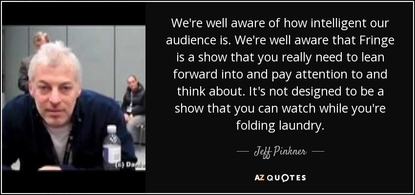 We're well aware of how intelligent our audience is. We're well aware that Fringe is a show that you really need to lean forward into and pay attention to and think about. It's not designed to be a show that you can watch while you're folding laundry. - Jeff Pinkner