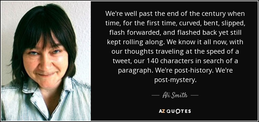 We're well past the end of the century when time, for the first time, curved, bent, slipped, flash forwarded, and flashed back yet still kept rolling along. We know it all now, with our thoughts traveling at the speed of a tweet, our 140 characters in search of a paragraph. We're post-history. We're post-mystery. - Ali Smith