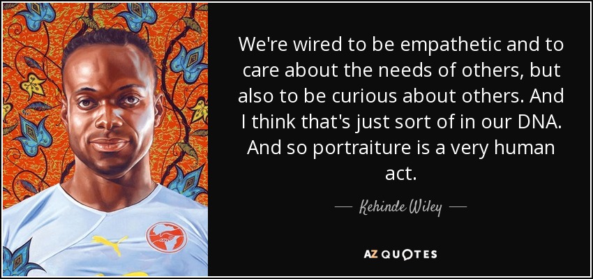 We're wired to be empathetic and to care about the needs of others, but also to be curious about others. And I think that's just sort of in our DNA. And so portraiture is a very human act. - Kehinde Wiley