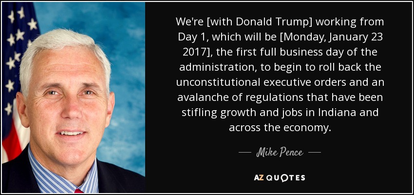 We're [with Donald Trump] working from Day 1, which will be [Monday, January 23 2017], the first full business day of the administration, to begin to roll back the unconstitutional executive orders and an avalanche of regulations that have been stifling growth and jobs in Indiana and across the economy. - Mike Pence
