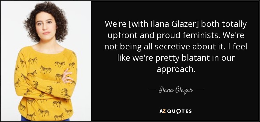 We're [with Ilana Glazer] both totally upfront and proud feminists. We're not being all secretive about it. I feel like we're pretty blatant in our approach. - Ilana Glazer