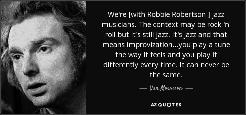 We're [with Robbie Robertson ] jazz musicians. The context may be rock 'n' roll but it's still jazz. It's jazz and that means improvization...you play a tune the way it feels and you play it differently every time. It can never be the same. - Van Morrison