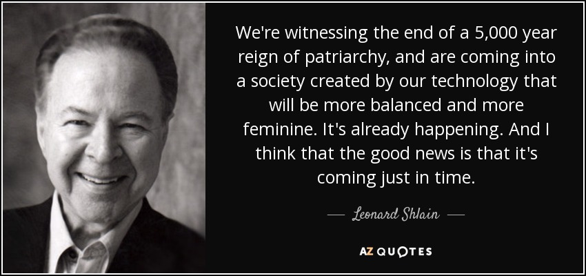 We're witnessing the end of a 5,000 year reign of patriarchy, and are coming into a society created by our technology that will be more balanced and more feminine. It's already happening. And I think that the good news is that it's coming just in time. - Leonard Shlain