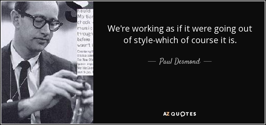 We're working as if it were going out of style-which of course it is. - Paul Desmond