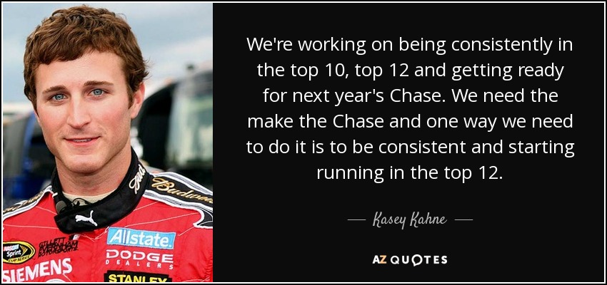 We're working on being consistently in the top 10, top 12 and getting ready for next year's Chase. We need the make the Chase and one way we need to do it is to be consistent and starting running in the top 12. - Kasey Kahne