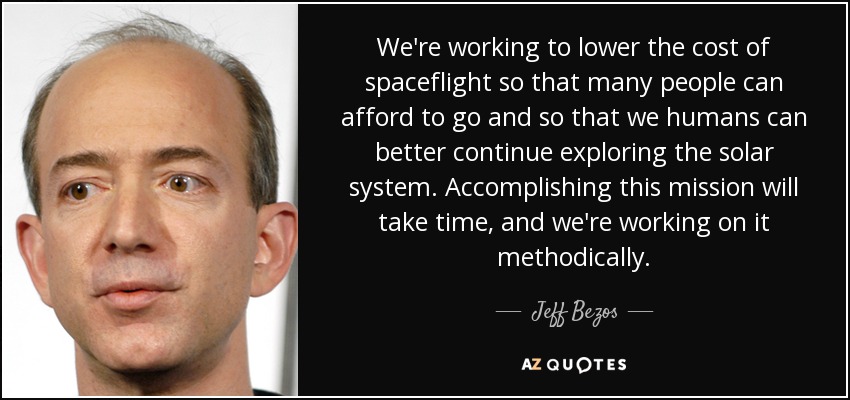 We're working to lower the cost of spaceflight so that many people can afford to go and so that we humans can better continue exploring the solar system. Accomplishing this mission will take time, and we're working on it methodically. - Jeff Bezos