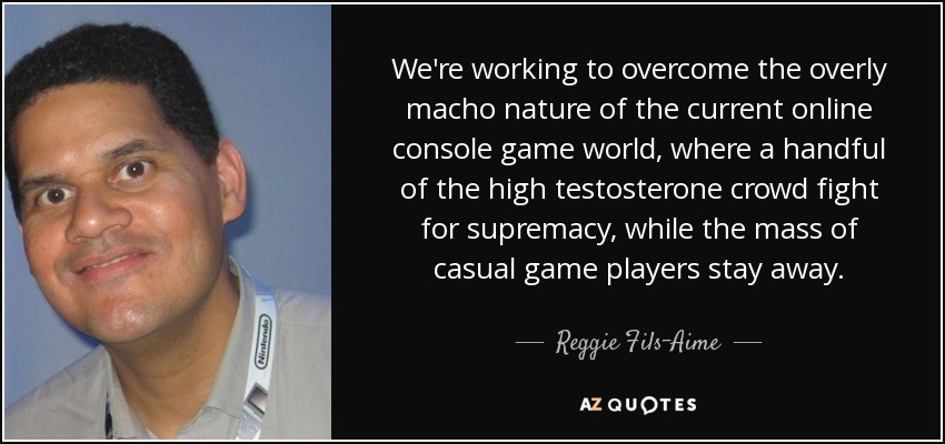 We're working to overcome the overly macho nature of the current online console game world, where a handful of the high testosterone crowd fight for supremacy, while the mass of casual game players stay away. - Reggie Fils-Aime