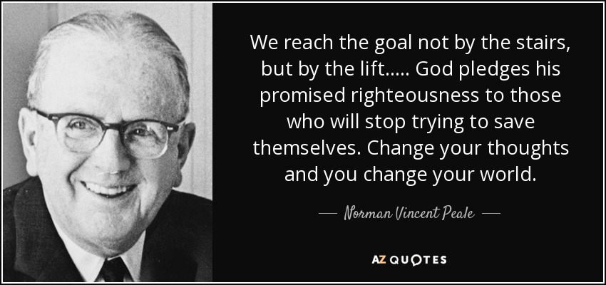 We reach the goal not by the stairs, but by the lift..... God pledges his promised righteousness to those who will stop trying to save themselves. Change your thoughts and you change your world. - Norman Vincent Peale