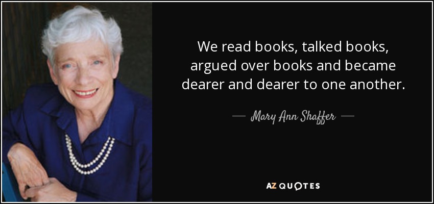 We read books, talked books, argued over books and became dearer and dearer to one another. - Mary Ann Shaffer