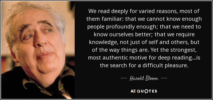 We read deeply for varied reasons, most of them familiar: that we cannot know enough people profoundly enough; that we need to know ourselves better; that we require knowledge, not just of self and others, but of the way things are. Yet the strongest, most authentic motive for deep reading…is the search for a difficult pleasure. - Harold Bloom