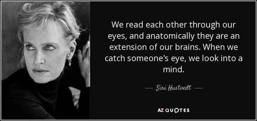 We read each other through our eyes, and anatomically they are an extension of our brains. When we catch someone's eye, we look into a mind. - Siri Hustvedt