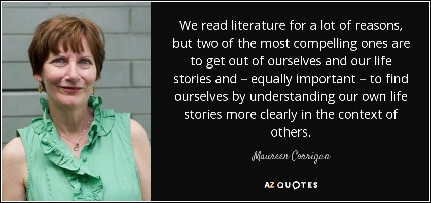 We read literature for a lot of reasons, but two of the most compelling ones are to get out of ourselves and our life stories and – equally important – to find ourselves by understanding our own life stories more clearly in the context of others. - Maureen Corrigan