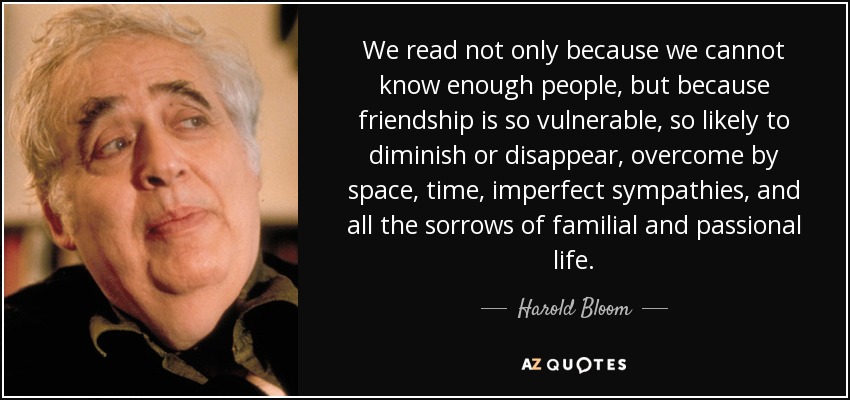 We read not only because we cannot know enough people, but because friendship is so vulnerable, so likely to diminish or disappear, overcome by space, time, imperfect sympathies, and all the sorrows of familial and passional life. - Harold Bloom
