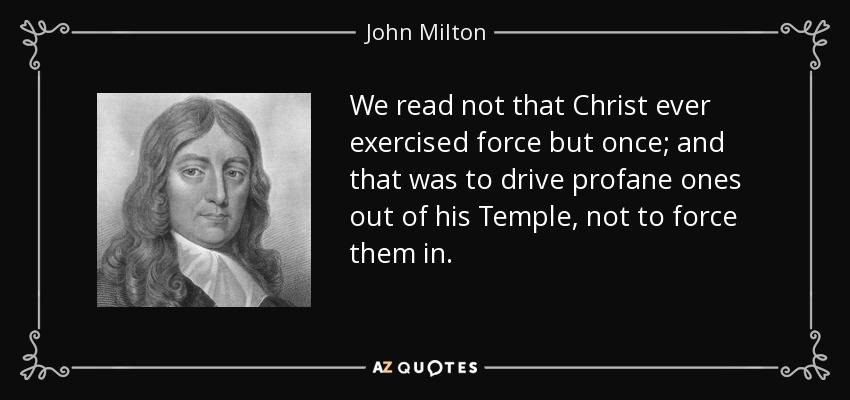 We read not that Christ ever exercised force but once; and that was to drive profane ones out of his Temple, not to force them in. - John Milton