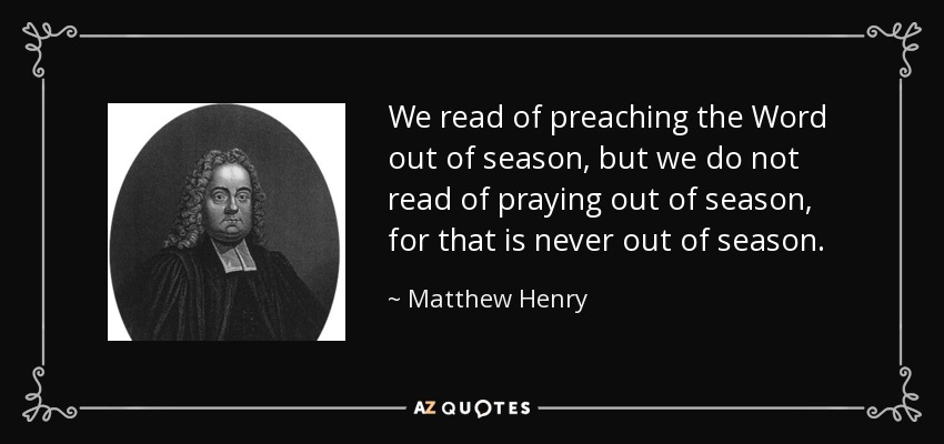 We read of preaching the Word out of season, but we do not read of praying out of season, for that is never out of season. - Matthew Henry