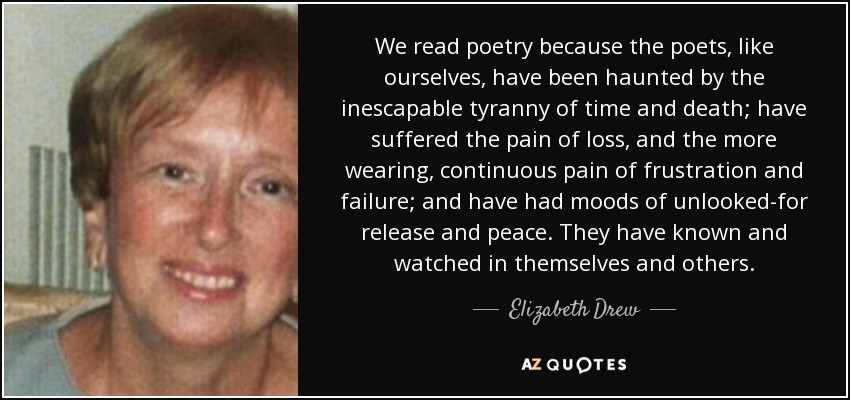 We read poetry because the poets, like ourselves, have been haunted by the inescapable tyranny of time and death; have suffered the pain of loss, and the more wearing, continuous pain of frustration and failure; and have had moods of unlooked-for release and peace. They have known and watched in themselves and others. - Elizabeth Drew