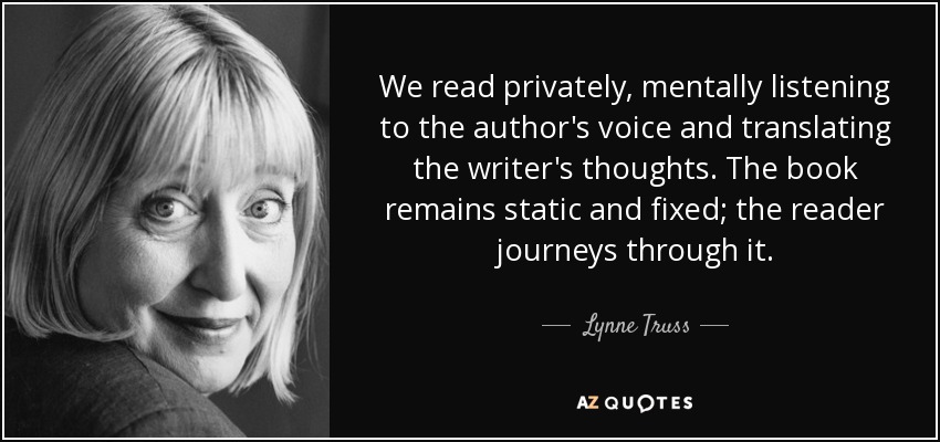 We read privately, mentally listening to the author's voice and translating the writer's thoughts. The book remains static and fixed; the reader journeys through it. - Lynne Truss