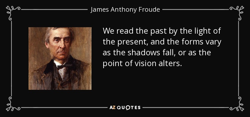 We read the past by the light of the present, and the forms vary as the shadows fall, or as the point of vision alters. - James Anthony Froude