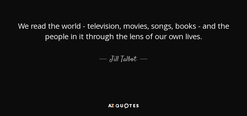 We read the world - television, movies, songs, books - and the people in it through the lens of our own lives. - Jill Talbot