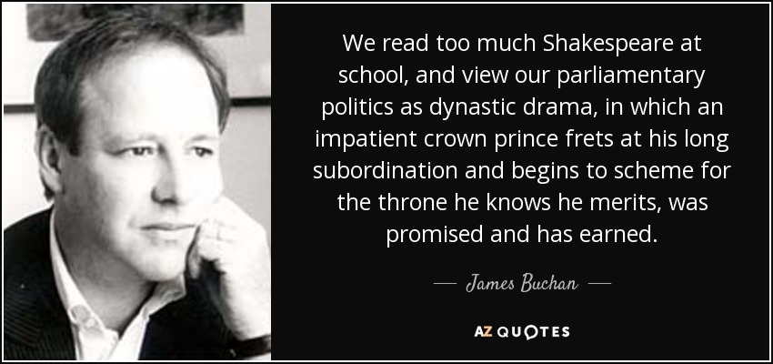 We read too much Shakespeare at school, and view our parliamentary politics as dynastic drama, in which an impatient crown prince frets at his long subordination and begins to scheme for the throne he knows he merits, was promised and has earned. - James Buchan