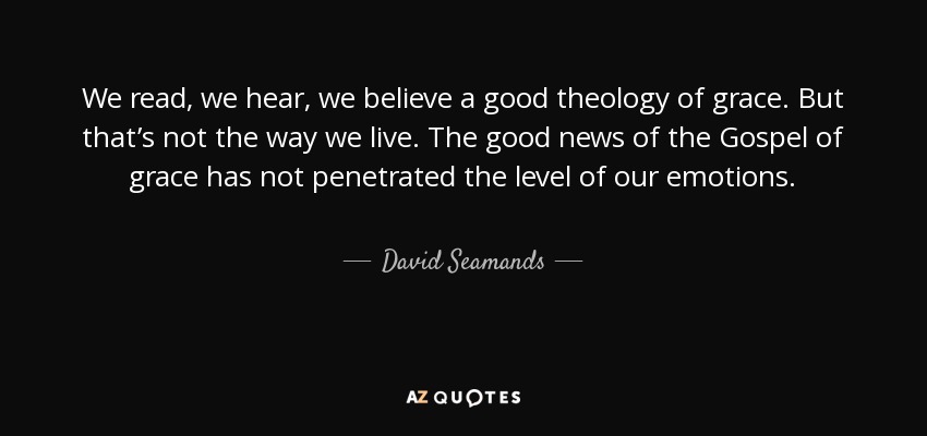 We read, we hear, we believe a good theology of grace. But that’s not the way we live. The good news of the Gospel of grace has not penetrated the level of our emotions. - David Seamands