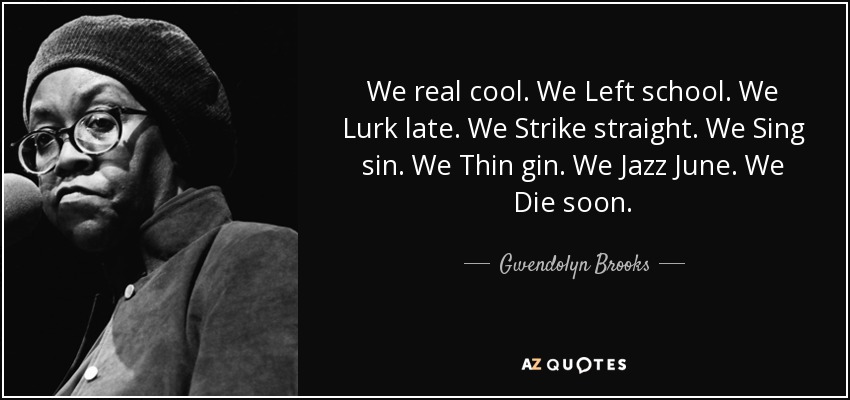 We real cool. We Left school. We Lurk late. We Strike straight. We Sing sin. We Thin gin. We Jazz June. We Die soon. - Gwendolyn Brooks