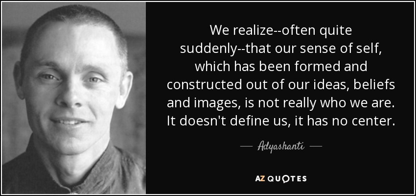 We realize--often quite suddenly--that our sense of self, which has been formed and constructed out of our ideas, beliefs and images, is not really who we are. It doesn't define us, it has no center. - Adyashanti